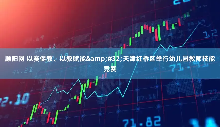 顺阳网 以赛促教、以教赋能&#32;天津红桥区举行幼儿园教师技能竞赛