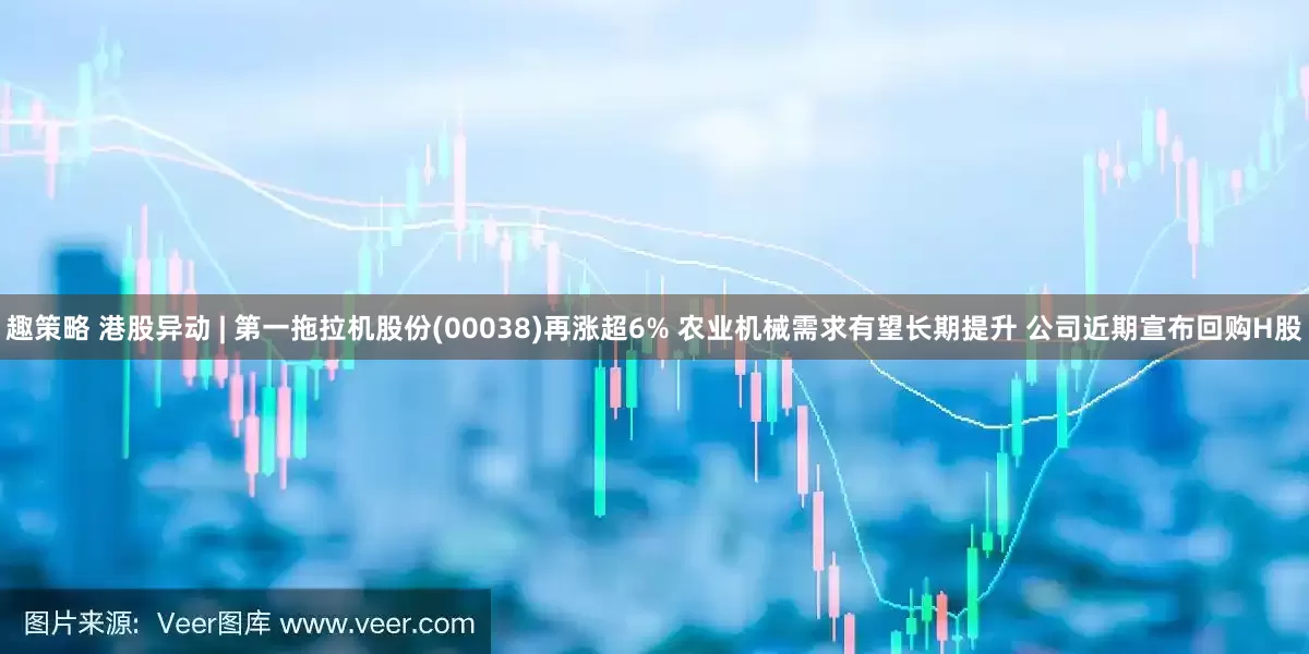 趣策略 港股异动 | 第一拖拉机股份(00038)再涨超6% 农业机械需求有望长期提升 公司近期宣布回购H股