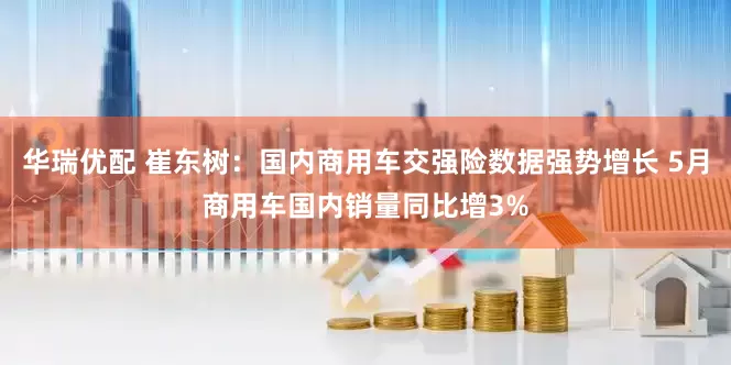 华瑞优配 崔东树：国内商用车交强险数据强势增长 5月商用车国内销量同比增3%