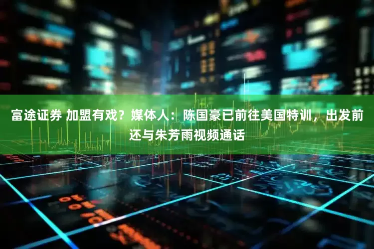 富途证券 加盟有戏？媒体人：陈国豪已前往美国特训，出发前还与朱芳雨视频通话