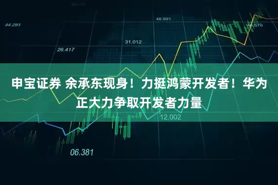 申宝证券 余承东现身！力挺鸿蒙开发者！华为正大力争取开发者力量