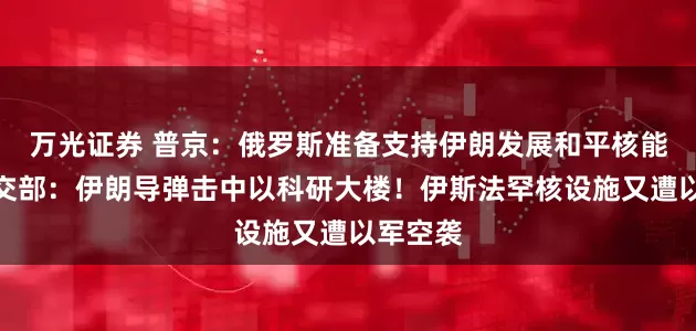 万光证券 普京：俄罗斯准备支持伊朗发展和平核能！以外交部：伊朗导弹击中以科研大楼！伊斯法罕核设施又遭以军空袭