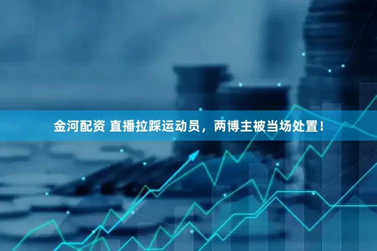 金河配资 直播拉踩运动员，两博主被当场处置！