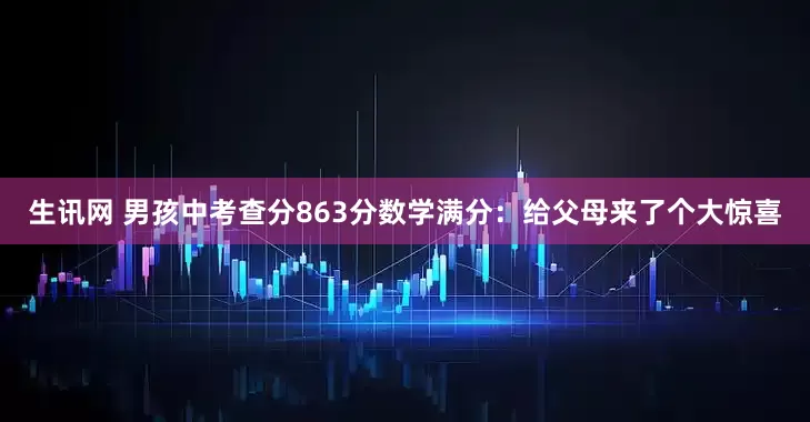 生讯网 男孩中考查分863分数学满分：给父母来了个大惊喜