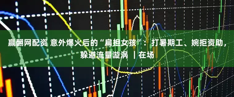 赢翻网配资 意外爆火后的“扁担女孩”：打暑期工、婉拒资助，躲避流量漩涡 ｜在场