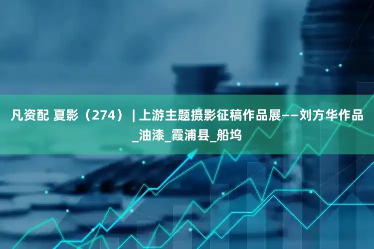 凡资配 夏影（274） | 上游主题摄影征稿作品展——刘方华作品_油漆_霞浦县_船坞
