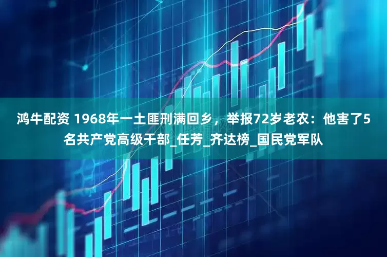鸿牛配资 1968年一土匪刑满回乡，举报72岁老农：他害了5名共产党高级干部_任芳_齐达榜_国民党军队