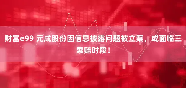 财富e99 元成股份因信息披露问题被立案，或面临三索赔时段！