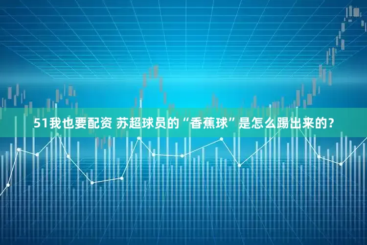 51我也要配资 苏超球员的“香蕉球”是怎么踢出来的？
