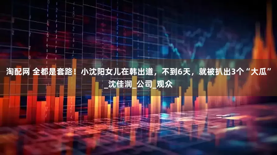 淘配网 全都是套路！小沈阳女儿在韩出道，不到6天，就被扒出3个“大瓜”_沈佳润_公司_观众