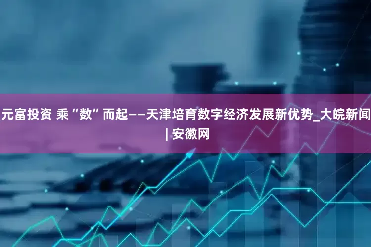 元富投资 乘“数”而起——天津培育数字经济发展新优势_大皖新闻 | 安徽网