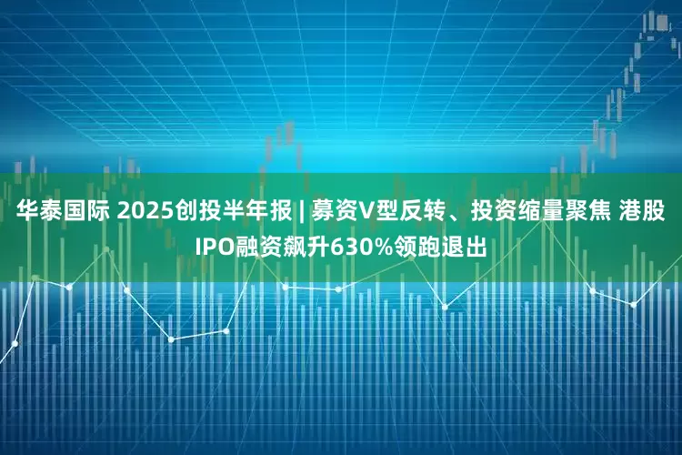 华泰国际 2025创投半年报 | 募资V型反转、投资缩量聚焦 港股IPO融资飙升630%领跑退出