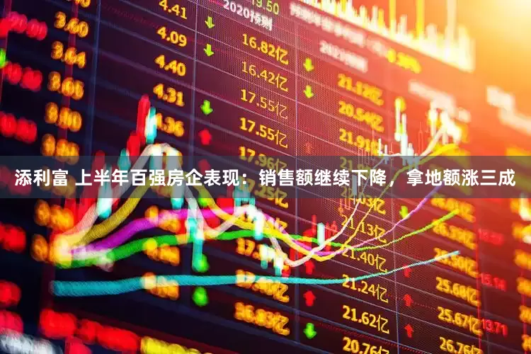 添利富 上半年百强房企表现：销售额继续下降，拿地额涨三成