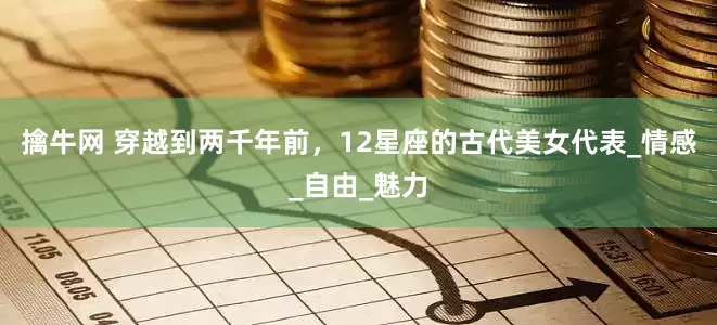 擒牛网 穿越到两千年前，12星座的古代美女代表_情感_自由_魅力