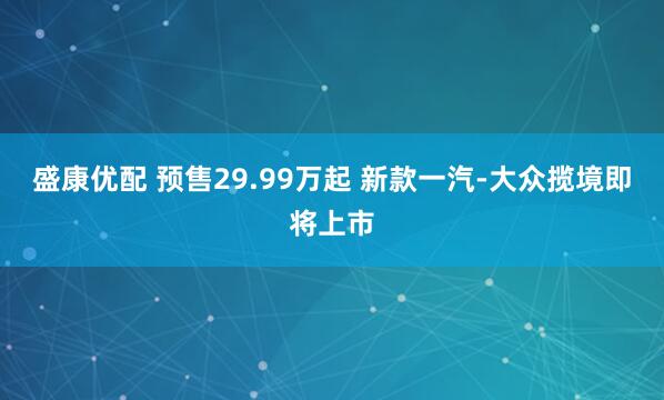 盛康优配 预售29.99万起 新款一汽-大众揽境即将上市