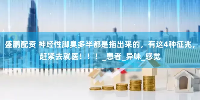 盛鹏配资 神经性脚臭多半都是拖出来的，有这4种征兆，赶紧去就医！！！_患者_异味_感觉