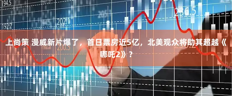 上尚策 漫威新片爆了，首日票房近5亿，北美观众将助其超越《哪吒2》？