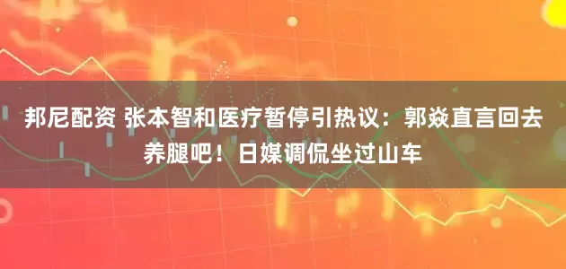 邦尼配资 张本智和医疗暂停引热议：郭焱直言回去养腿吧！日媒调侃坐过山车