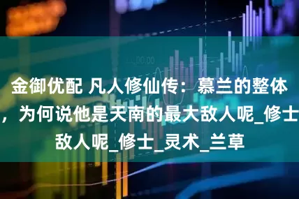 金御优配 凡人修仙传：慕兰的整体实力有多强，为何说他是天南的最大敌人呢_修士_灵术_兰草