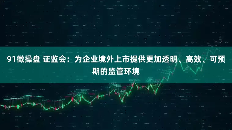91微操盘 证监会：为企业境外上市提供更加透明、高效、可预期的监管环境