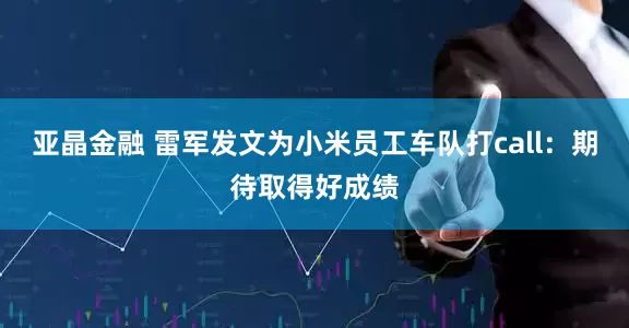 亚晶金融 雷军发文为小米员工车队打call：期待取得好成绩