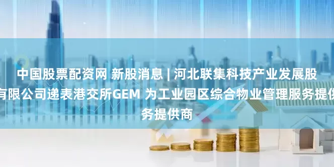 中国股票配资网 新股消息 | 河北联集科技产业发展股份有限公司递表港交所GEM 为工业园区综合物业管理服务提供商