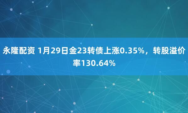 永隆配资 1月29日金23转债上涨0.35%,转股溢价率130.64%