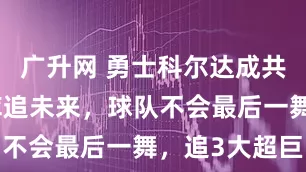 广升网 勇士科尔达成共识！商讨库追未来，球队不会最后一舞，追3大超巨