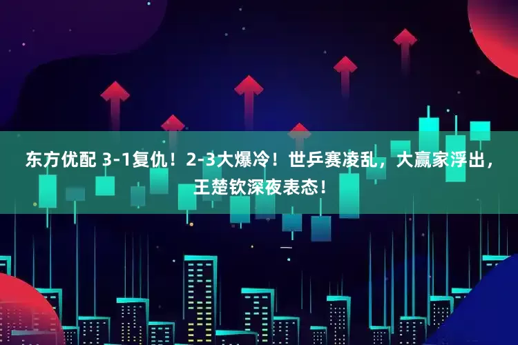东方优配 3-1复仇！2-3大爆冷！世乒赛凌乱，大赢家浮出，王楚钦深夜表态！